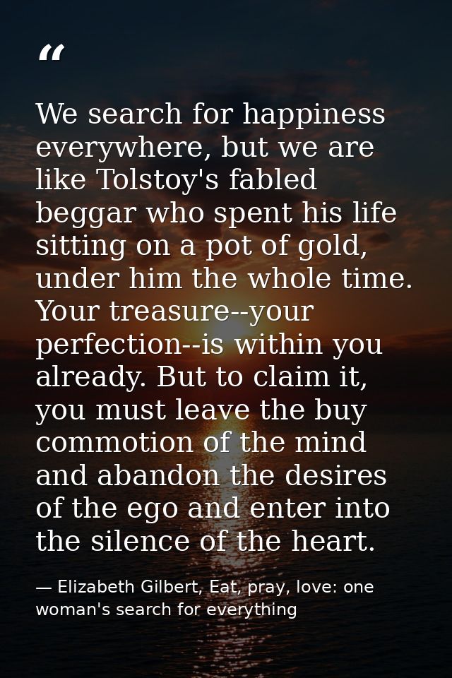 We search for happiness everywhere, but we are like Tolstoy's fabled beggar who spent his life sitting on a pot of gold, — Elizabeth Gilbert, Eat, pray, love: one woman's search for everything