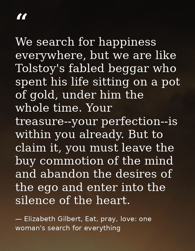 We search for happiness everywhere, but we are like Tolstoy's fabled beggar who spent his life sitting on a pot of gold, — Elizabeth Gilbert, Eat, pray, love: one woman's search for everything