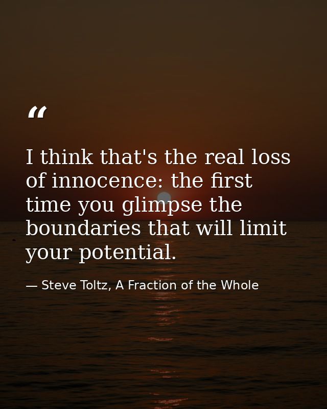 I think that's the real loss of innocence: the first time you glimpse the boundaries that will limit your potential. — Steve Toltz, A Fraction of the Whole