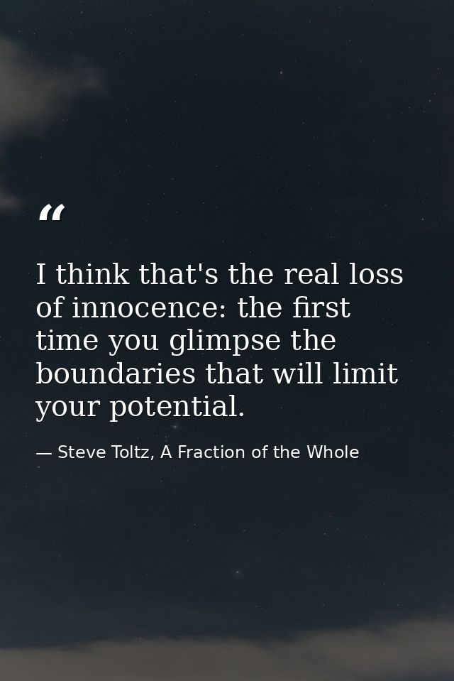 I think that's the real loss of innocence: the first time you glimpse the boundaries that will limit your potential. — Steve Toltz, A Fraction of the Whole