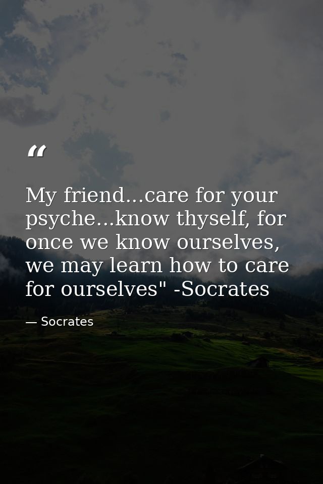 My friend...care for your psyche...know thyself, for once we know ourselves, we may learn how to care for ourselves" -So — Socrates