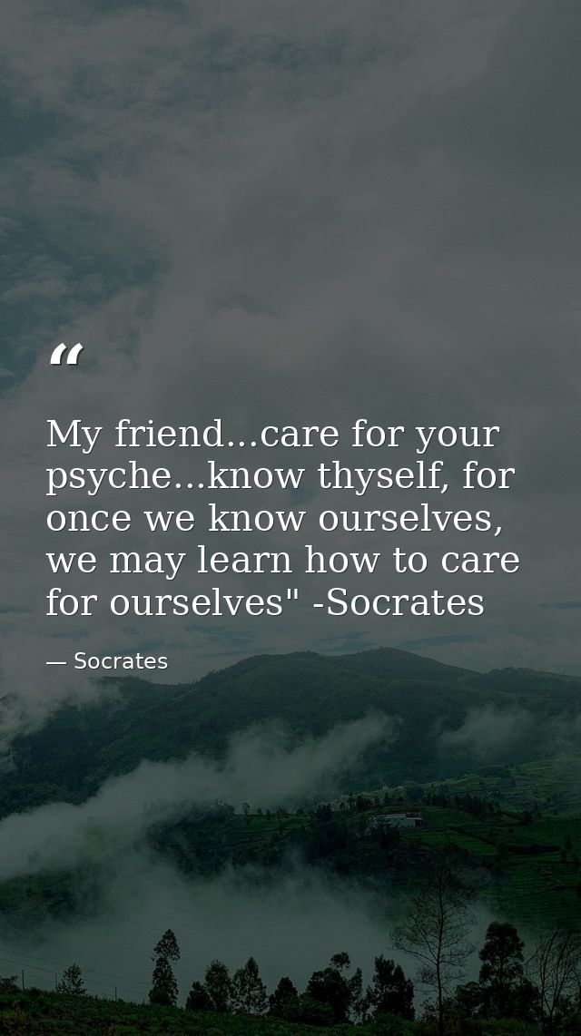 My friend...care for your psyche...know thyself, for once we know ourselves, we may learn how to care for ourselves" -So — Socrates