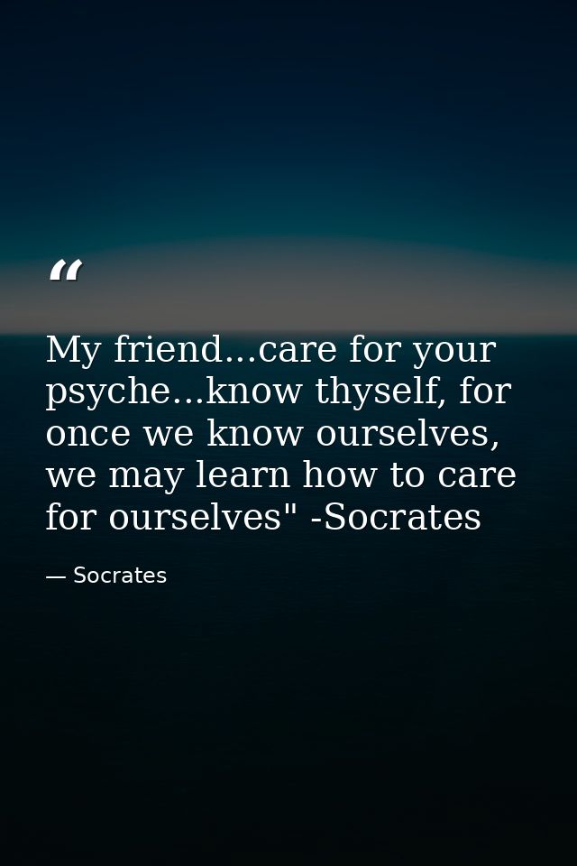 My friend...care for your psyche...know thyself, for once we know ourselves, we may learn how to care for ourselves" -So — Socrates