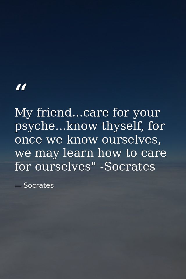 My friend...care for your psyche...know thyself, for once we know ourselves, we may learn how to care for ourselves" -So — Socrates