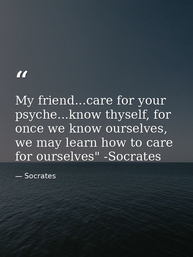 My friend...care for your psyche...know thyself, for once we know ourselves, we may learn how to care for ourselves" -So — Socrates