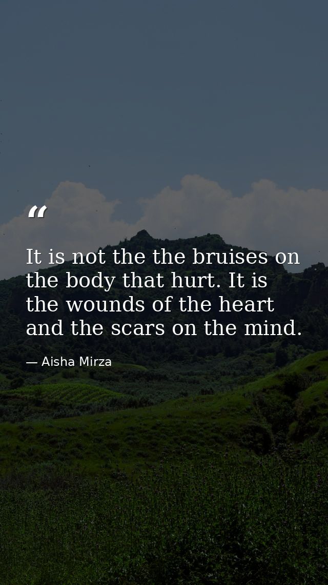 It is not the the bruises on the body that hurt. It is the wounds of the heart and the scars on the mind. — Aisha Mirza
