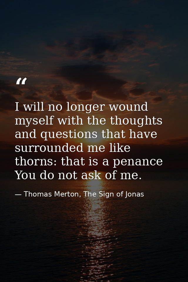 I will no longer wound myself with the thoughts and questions that have surrounded me like thorns: that is a penance You — Thomas Merton, The Sign of Jonas