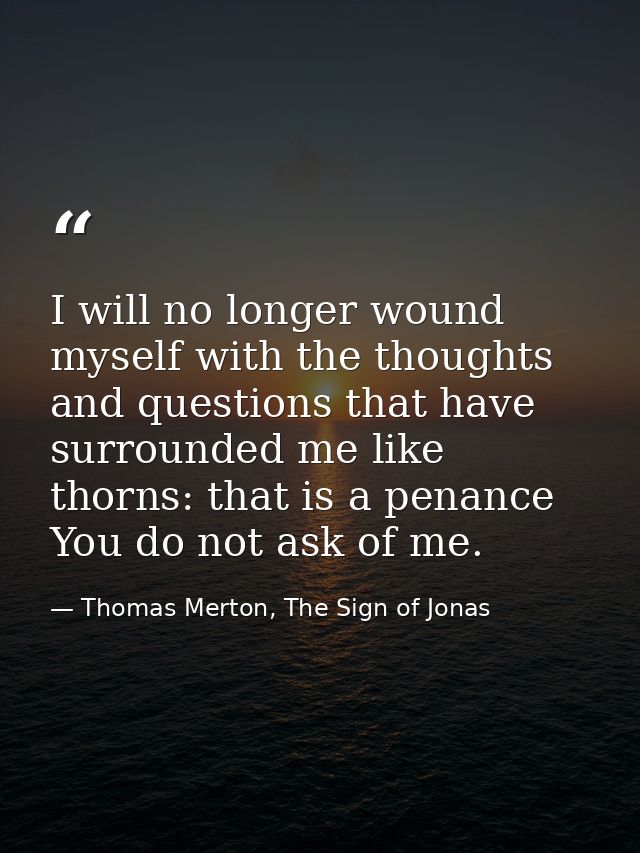 I will no longer wound myself with the thoughts and questions that have surrounded me like thorns: that is a penance You — Thomas Merton, The Sign of Jonas