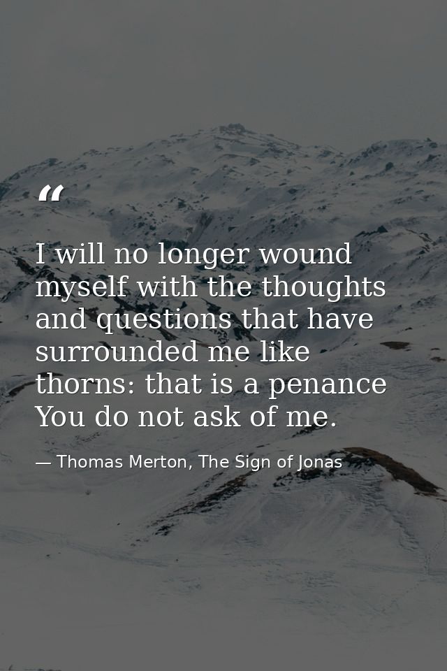 I will no longer wound myself with the thoughts and questions that have surrounded me like thorns: that is a penance You — Thomas Merton, The Sign of Jonas
