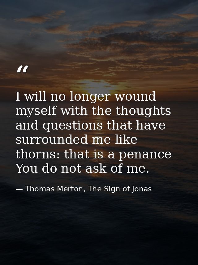 I will no longer wound myself with the thoughts and questions that have surrounded me like thorns: that is a penance You — Thomas Merton, The Sign of Jonas
