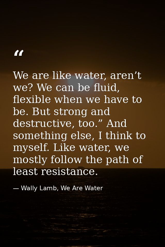 We are like water, aren’t we? We can be fluid, flexible when we have to be. But strong and destructive, too.” And someth — Wally Lamb, We Are Water