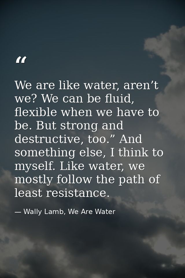 We are like water, aren’t we? We can be fluid, flexible when we have to be. But strong and destructive, too.” And someth — Wally Lamb, We Are Water