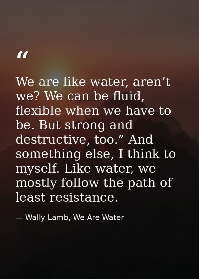 We are like water, aren’t we? We can be fluid, flexible when we have to be. But strong and destructive, too.” And someth — Wally Lamb, We Are Water