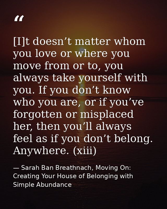 [I]t doesn’t matter whom you love or where you move from or to, you always take yourself with you. If you don’t know who — Sarah Ban Breathnach, Moving On: Creating Your House of Belonging with Simple Abundance