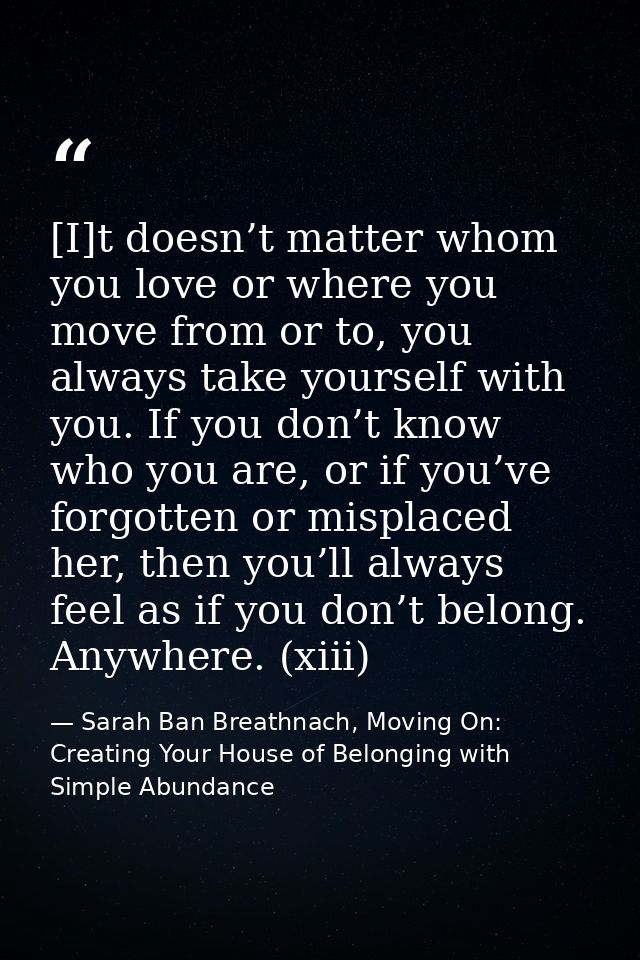 [I]t doesn’t matter whom you love or where you move from or to, you always take yourself with you. If you don’t know who — Sarah Ban Breathnach, Moving On: Creating Your House of Belonging with Simple Abundance