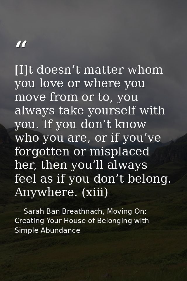 [I]t doesn’t matter whom you love or where you move from or to, you always take yourself with you. If you don’t know who — Sarah Ban Breathnach, Moving On: Creating Your House of Belonging with Simple Abundance