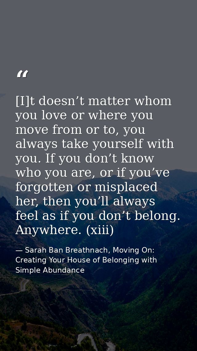[I]t doesn’t matter whom you love or where you move from or to, you always take yourself with you. If you don’t know who — Sarah Ban Breathnach, Moving On: Creating Your House of Belonging with Simple Abundance