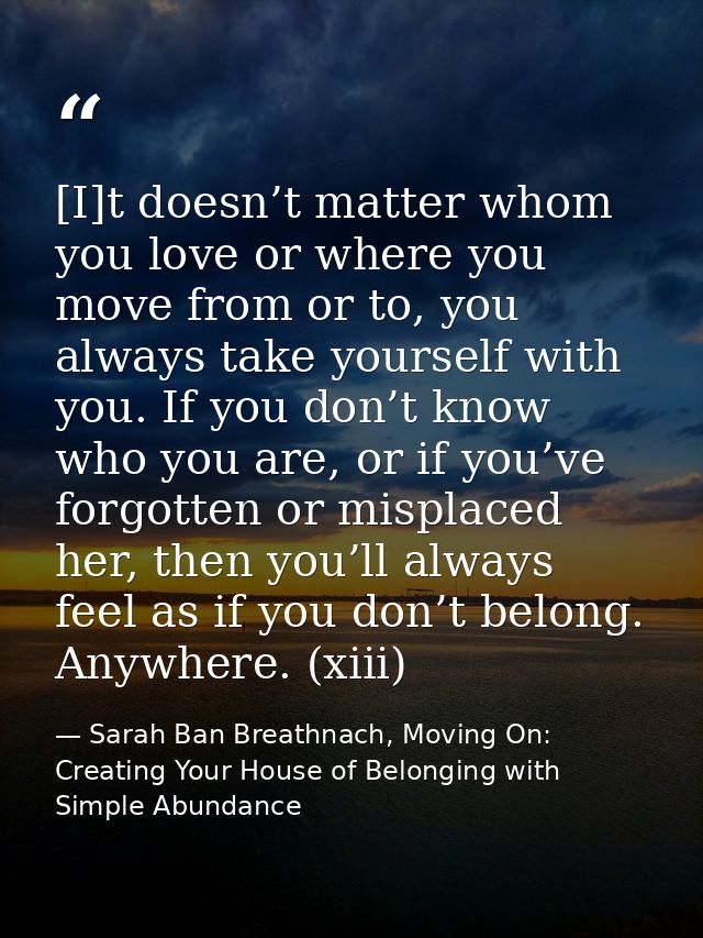 [I]t doesn’t matter whom you love or where you move from or to, you always take yourself with you. If you don’t know who — Sarah Ban Breathnach, Moving On: Creating Your House of Belonging with Simple Abundance