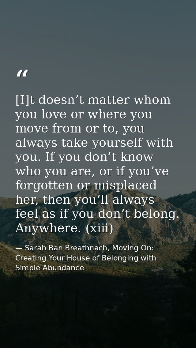 [I]t doesn’t matter whom you love or where you move from or to, you always take yourself with you. If you don’t know who — Sarah Ban Breathnach, Moving On: Creating Your House of Belonging with Simple Abundance
