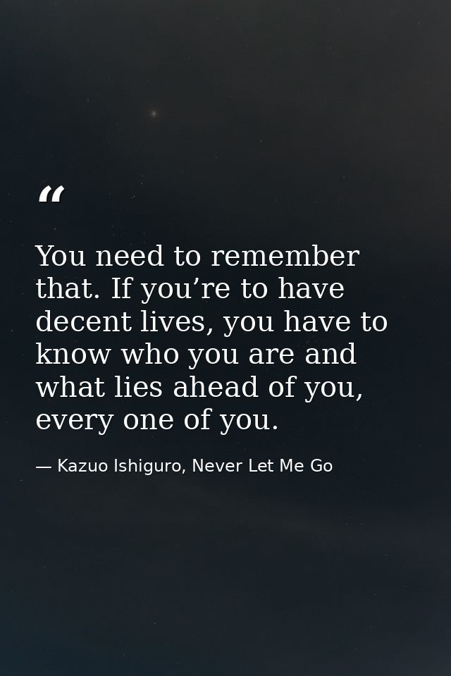 You need to remember that. If you’re to have decent lives, you have to know who you are and what lies ahead of you, ever — Kazuo Ishiguro, Never Let Me Go