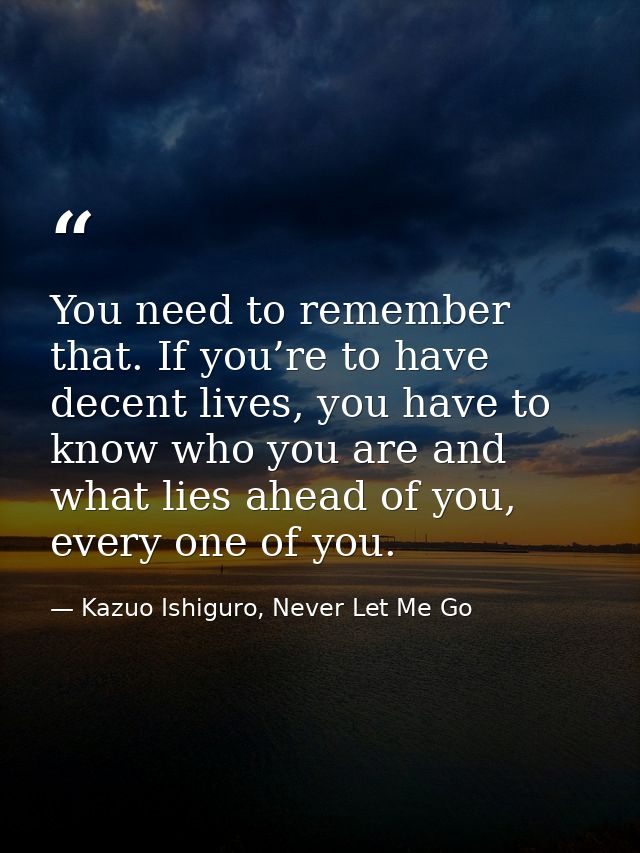 You need to remember that. If you’re to have decent lives, you have to know who you are and what lies ahead of you, ever — Kazuo Ishiguro, Never Let Me Go