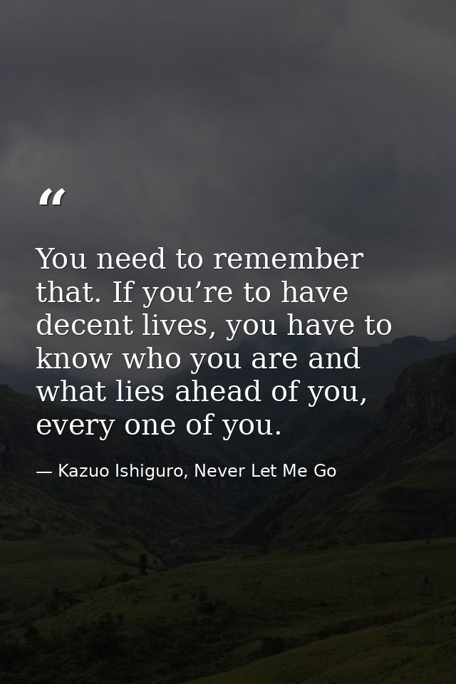 You need to remember that. If you’re to have decent lives, you have to know who you are and what lies ahead of you, ever — Kazuo Ishiguro, Never Let Me Go