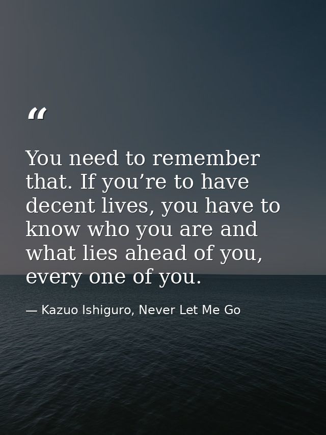 You need to remember that. If you’re to have decent lives, you have to know who you are and what lies ahead of you, ever — Kazuo Ishiguro, Never Let Me Go