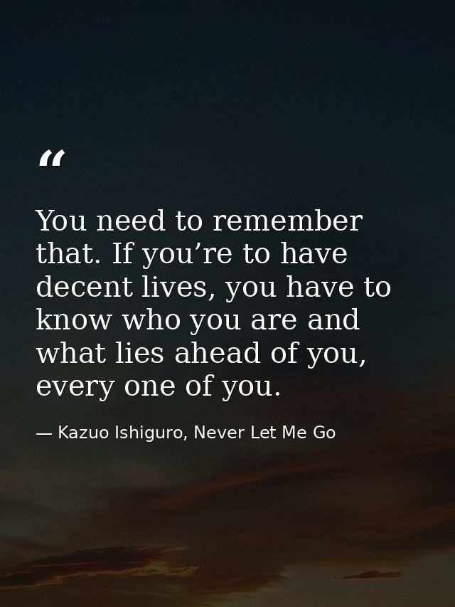 You need to remember that. If you’re to have decent lives, you have to know who you are and what lies ahead of you, ever — Kazuo Ishiguro, Never Let Me Go