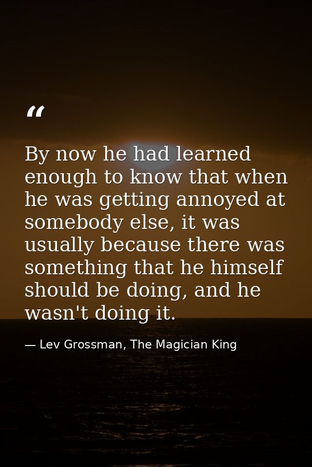 By now he had learned enough to know that when he was getting annoyed at somebody else, it was usually because there was — Lev Grossman, The Magician King