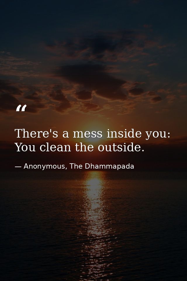 There's a mess inside you: You clean the outside. — Anonymous, The Dhammapada
