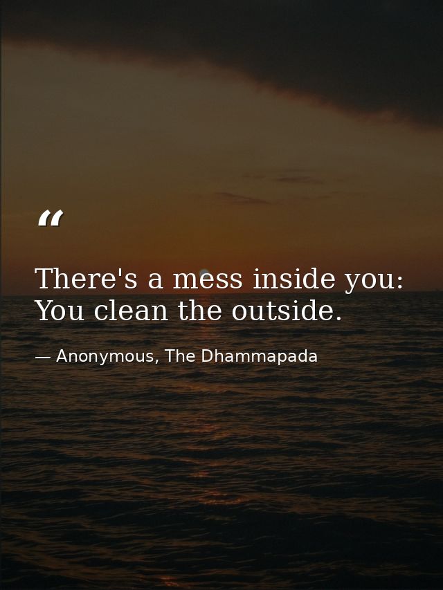 There's a mess inside you: You clean the outside. — Anonymous, The Dhammapada