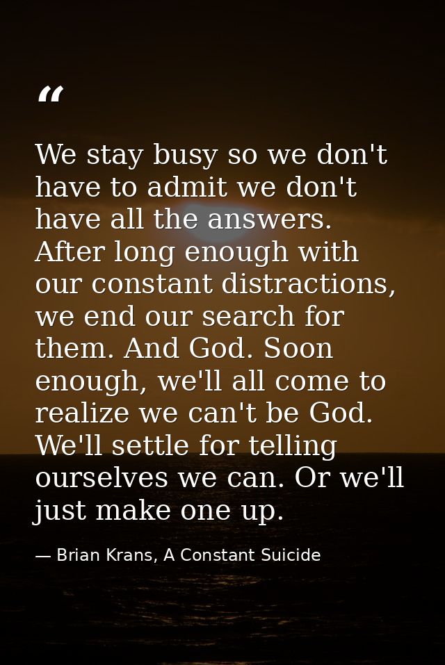 We stay busy so we don't have to admit we don't have all the answers. After long enough with our constant distractions,  — Brian Krans, A Constant Suicide