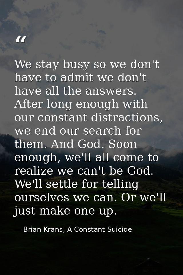 We stay busy so we don't have to admit we don't have all the answers. After long enough with our constant distractions,  — Brian Krans, A Constant Suicide