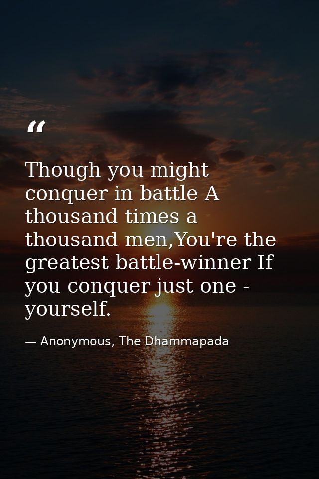 Though you might conquer in battle A thousand times a thousand men,You're the greatest battle-winner If you conquer just — Anonymous, The Dhammapada