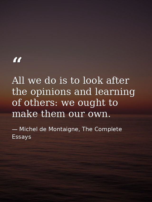 All we do is to look after the opinions and learning of others: we ought to make them our own. — Michel de Montaigne, The Complete Essays