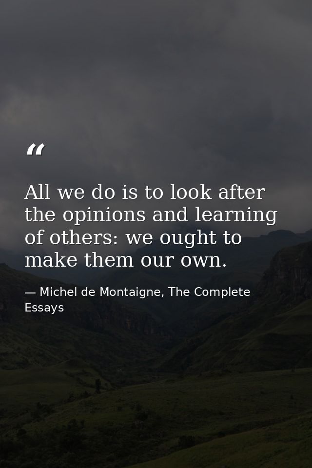 All we do is to look after the opinions and learning of others: we ought to make them our own. — Michel de Montaigne, The Complete Essays
