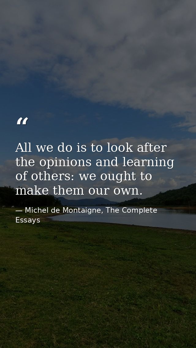 All we do is to look after the opinions and learning of others: we ought to make them our own. — Michel de Montaigne, The Complete Essays