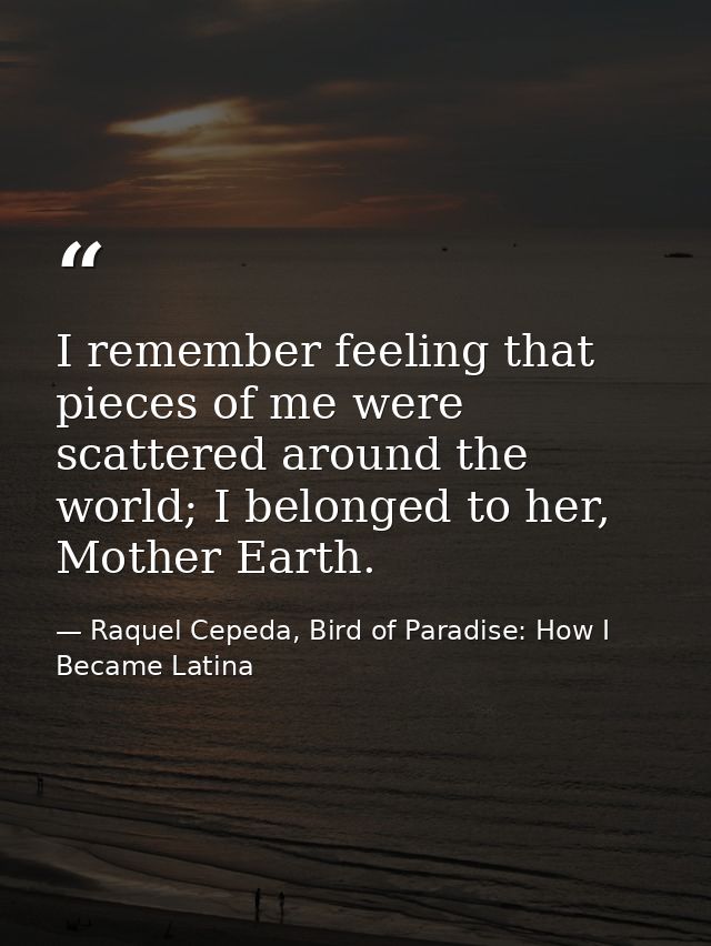 I remember feeling that pieces of me were scattered around the world; I belonged to her, Mother Earth. — Raquel Cepeda, Bird of Paradise: How I Became Latina