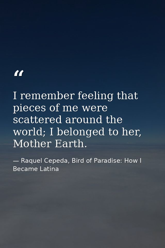 I remember feeling that pieces of me were scattered around the world; I belonged to her, Mother Earth. — Raquel Cepeda, Bird of Paradise: How I Became Latina