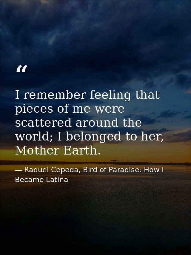 I remember feeling that pieces of me were scattered around the world; I belonged to her, Mother Earth. — Raquel Cepeda, Bird of Paradise: How I Became Latina