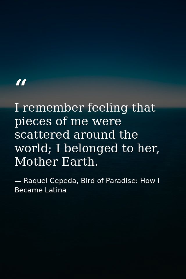 I remember feeling that pieces of me were scattered around the world; I belonged to her, Mother Earth. — Raquel Cepeda, Bird of Paradise: How I Became Latina