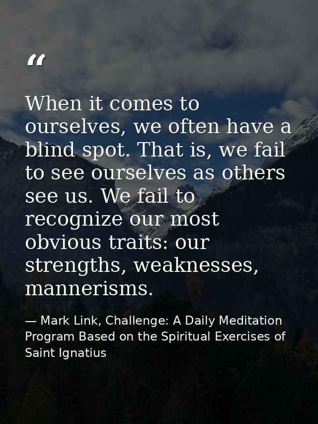 When it comes to ourselves, we often have a blind spot. That is, we fail to see ourselves as others see us. We fail to r — Mark Link, Challenge: A Daily Meditation Program Based on the Spiritual Exercises of Saint Ignatius