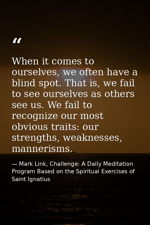 When it comes to ourselves, we often have a blind spot. That is, we fail to see ourselves as others see us. We fail to r — Mark Link, Challenge: A Daily Meditation Program Based on the Spiritual Exercises of Saint Ignatius