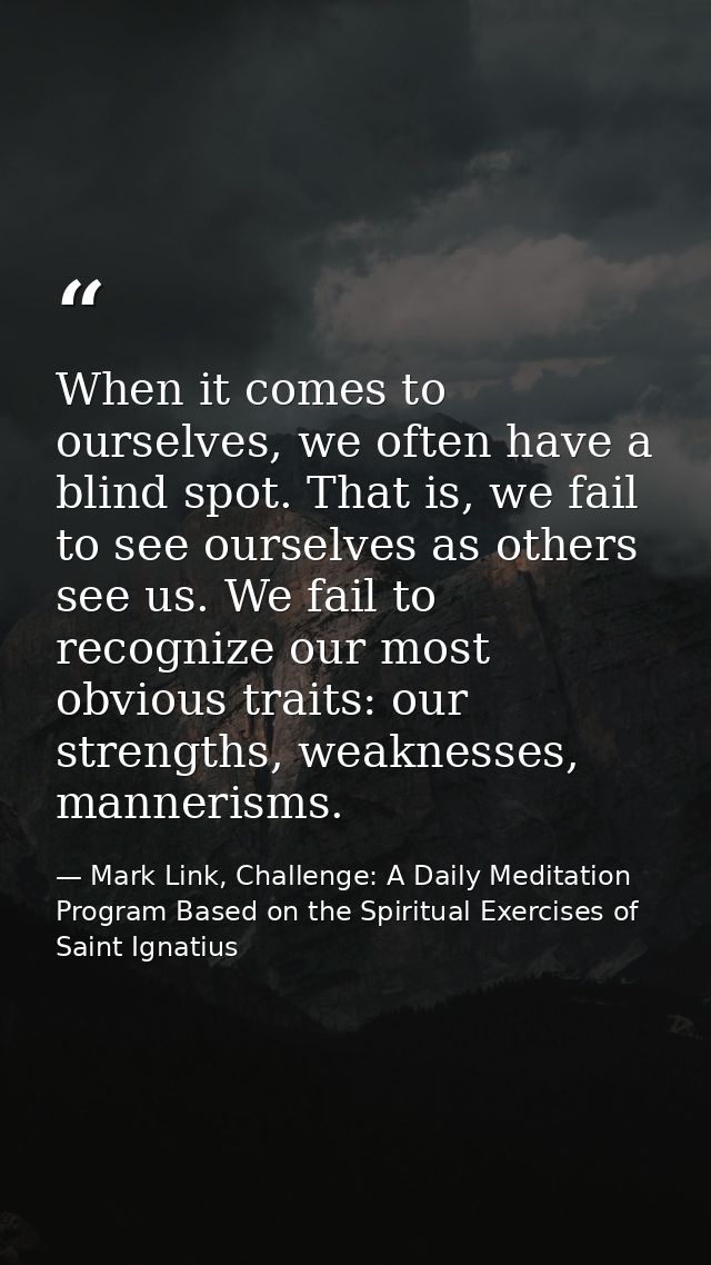 When it comes to ourselves, we often have a blind spot. That is, we fail to see ourselves as others see us. We fail to r — Mark Link, Challenge: A Daily Meditation Program Based on the Spiritual Exercises of Saint Ignatius