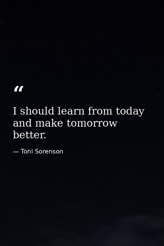 I should learn from today and make tomorrow better. — Toni Sorenson