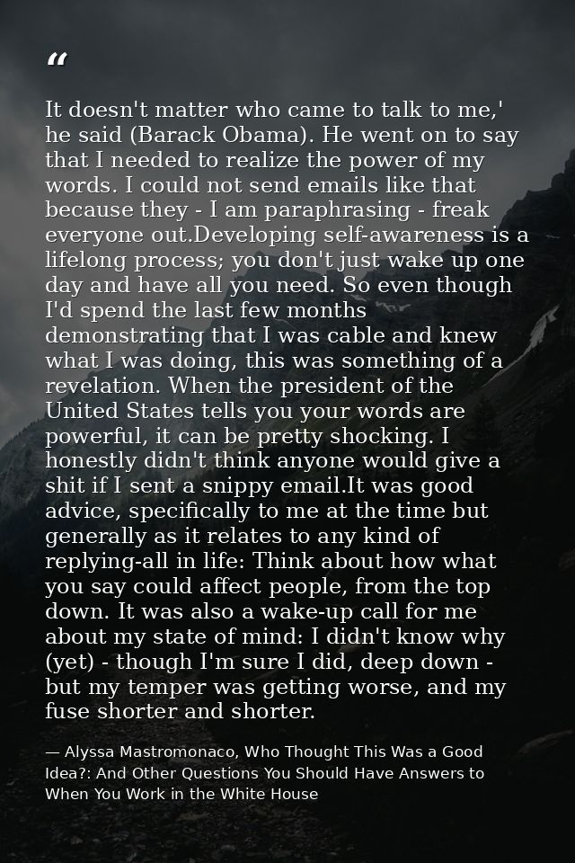 It doesn't matter who came to talk to me,' he said (Barack Obama). He went on to say that I needed to realize the power  — Alyssa Mastromonaco, Who Thought This Was a Good Idea?: And Other Questions You Should Have Answers to When You Work in the White House