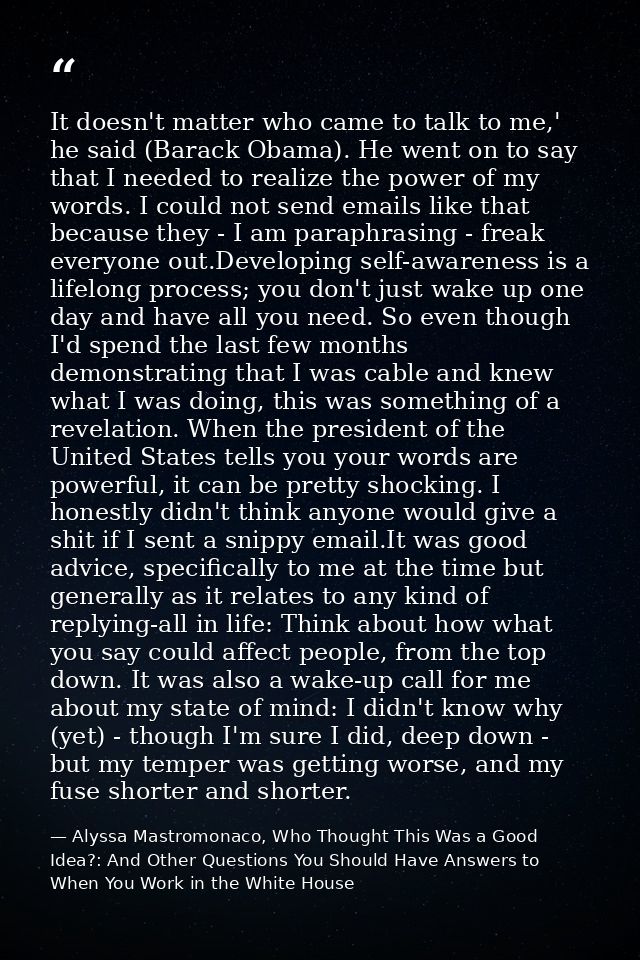 It doesn't matter who came to talk to me,' he said (Barack Obama). He went on to say that I needed to realize the power  — Alyssa Mastromonaco, Who Thought This Was a Good Idea?: And Other Questions You Should Have Answers to When You Work in the White House