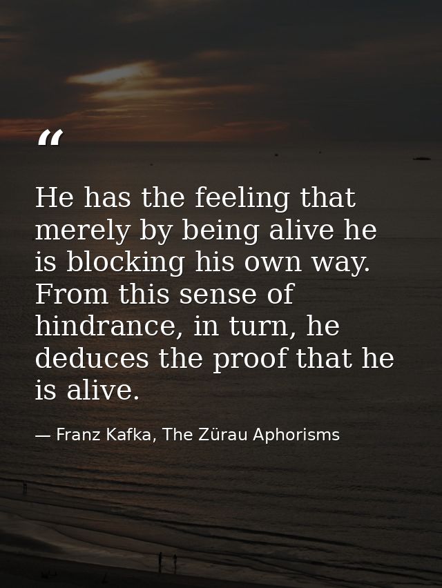 He has the feeling that merely by being alive he is blocking his own way. From this sense of hindrance, in turn, he dedu — Franz Kafka, The Zürau Aphorisms