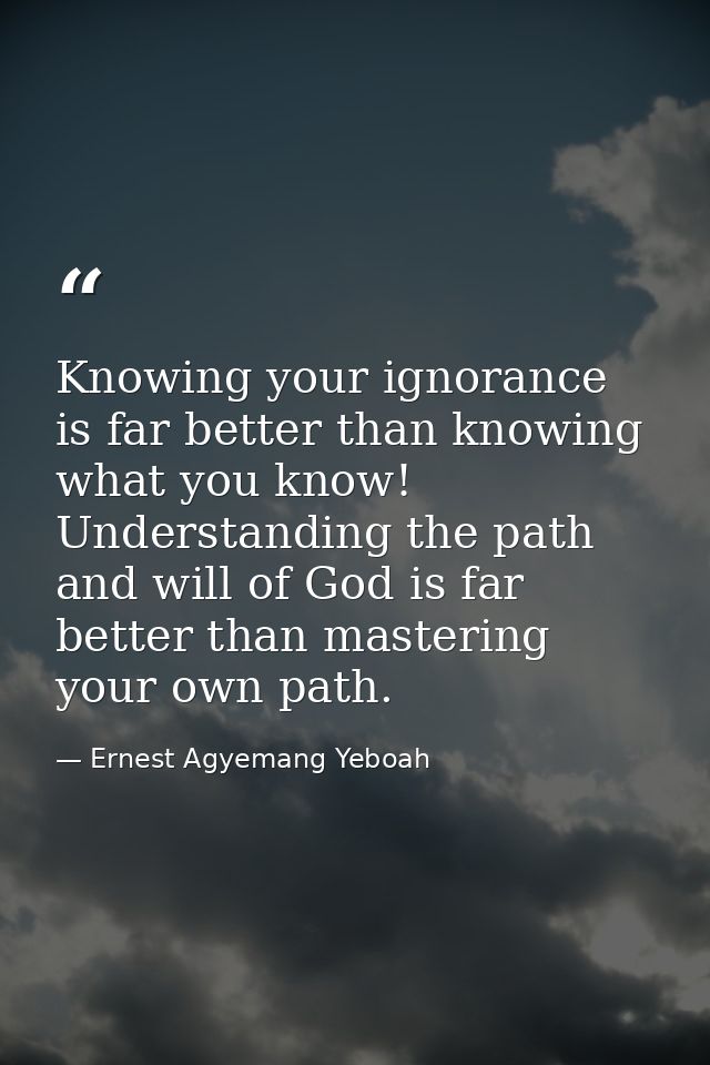 Knowing your ignorance is far better than knowing what you know! Understanding the path and will of God is far better th — Ernest Agyemang Yeboah