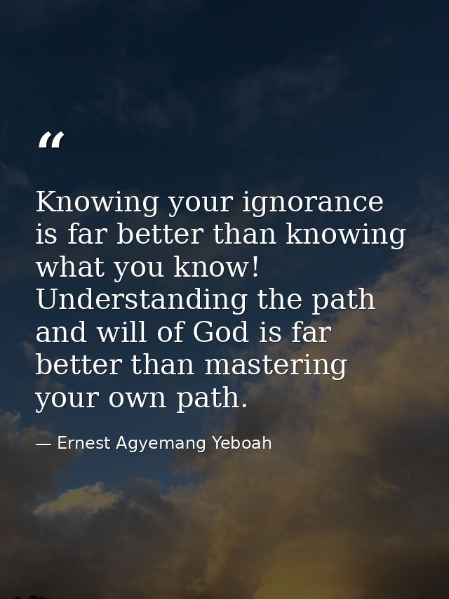 Knowing your ignorance is far better than knowing what you know! Understanding the path and will of God is far better th — Ernest Agyemang Yeboah